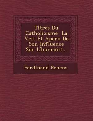 Titres Du Catholicisme &#65533; La V&#65533;rit&#65533; Et Aper&#65533;u De Son Influence Sur L'humanit&#65533;... de Ferdinand Eenens