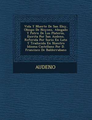 Vida y Muerte de San Eloy, Obispo de Noyons, Abogado y Patr N de Los Plateros, Escrita Por San Audeno, Referida Por Surio En Lat N y Traducida En Nues de Audeno