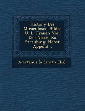 History Des Miraculosen Bildes U. L. Frauen Von Der Nessel Zu Straubing: Nebst Append... de Avertanus (a Sancto Elia)