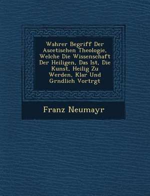 Wahrer Begriff Der Ascetischen Theologie, Welche Die Wissenschaft Der Heiligen, Das Ist, Die Kunst, Heilig Zu Werden, Klar Und Gr&#65533;ndlich Vortr& de Franz Neumayr