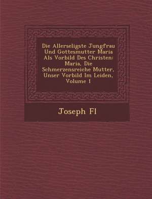 Die Allerseligste Jungfrau Und Gottesmutter Maria ALS Vorbild Des Christen: Maria, Die Schmerzensreiche Mutter, Unser Vorbild Im Leiden, Volume 1 de Joseph F