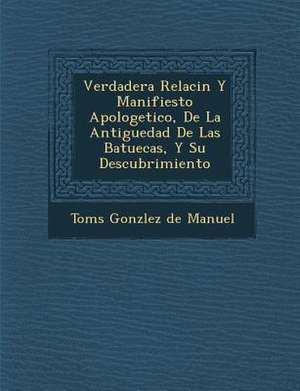 Verdadera Relaci N y Manifiesto Apologetico, de La Antiguedad de Las Batuecas, y Su Descubrimiento de Tom S. Gonz Lez De Manuel