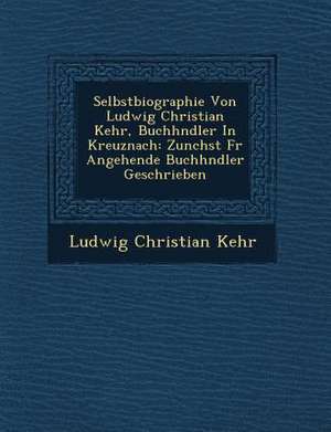 Selbstbiographie Von Ludwig Christian Kehr, Buchh Ndler in Kreuznach: Zun Chst Fur Angehende Buchh Ndler Geschrieben de Ludwig Christian Kehr