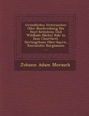 Grundliches Untersuchen Oder Beschreibung Des Heyl-Brunleins Und Wildbads Nachst Rab: In Dem Churfurtl. Hertzogthum Ober-Bayrn, Rentambts Burghausen . de Johann Adam Morasch