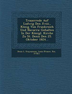 Trauerrede Auf Ludwig Den XVIII., König Von Frankreich Und Navarra: Gehalten in Der Königl. Kirche Zu St. Denis Den 25. Oktober 1824... de Denis L. Frayssinous