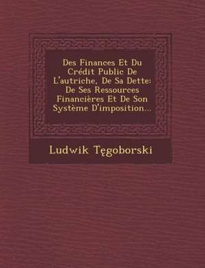 Des Finances Et Du Credit Public de L'Autriche, de Sa Dette: de Ses Ressources Financieres Et de Son Systeme D'Imposition... de Ludwik T. Goborski