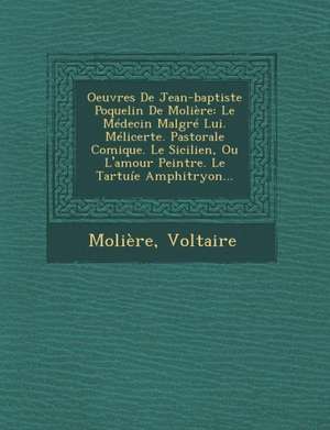 Oeuvres de Jean-Baptiste Poquelin de Moliere: Le Medecin Malgre Lui. Melicerte. Pastorale Comique. Le Sicilien, Ou L'Amour Peintre. Le Tartuie Amphitr de Voltaire