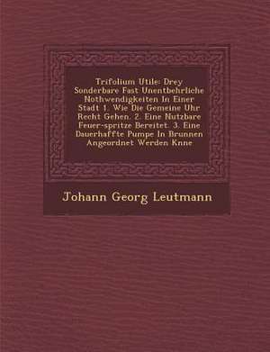 Trifolium Utile: Drey Sonderbare Fast Unentbehrliche Nothwendigkeiten in Einer Stadt 1. Wie Die Gemeine Uhr Recht Gehen. 2. Eine Nutzba de Johann Georg Leutmann