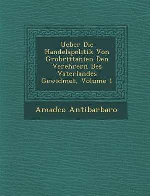 Ueber Die Handelspolitik Von Gro Brittanien Den Verehrern Des Vaterlandes Gewidmet, Volume 1 de Amadeo Antibarbaro