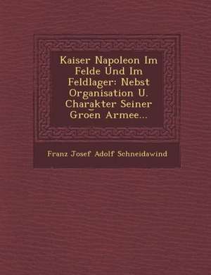 Kaiser Napoleon Im Felde Und Im Feldlager: Nebst Organisation U. Charakter Seiner Groe N Armee... de Franz Josef Adolf Schneidawind