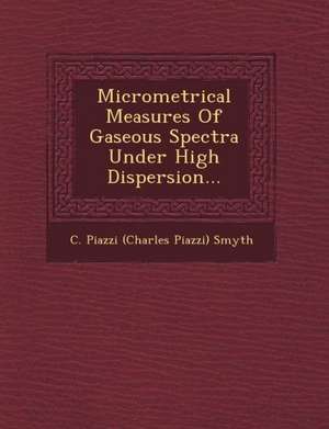 Micrometrical Measures of Gaseous Spectra Under High Dispersion... de C. Piazzi (Charles Piazzi) Smyth