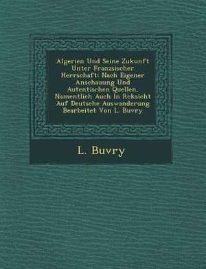Algerien Und Seine Zukunft Unter Franz Sischer Herrschaft: Nach Eigener Anschauung Und Autentischen Quellen, Namentlich Auch in R Cksicht Auf Deutsche de L. Buvry