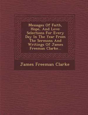 Messages of Faith, Hope, and Love: Selections for Every Day in the Year from the Sermons and Writings of James Freeman Clarke... de James Freeman Clarke