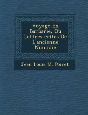 Voyage En Barbarie, Ou Lettres Crites de L'Ancienne Numidie de Jean Louis M. Poiret