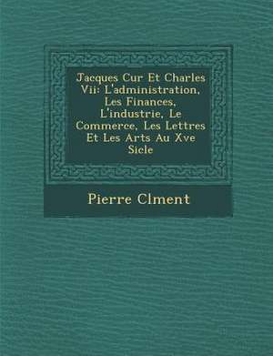 Jacques C Ur Et Charles VII: L'Administration, Les Finances, L'Industrie, Le Commerce, Les Lettres Et Les Arts Au Xve Si Cle de Pierre Clement