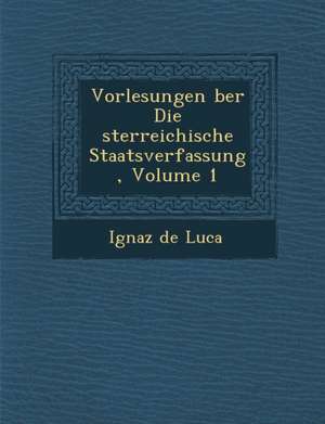 Vorlesungen &#65533;ber Die &#65533;sterreichische Staatsverfassung, Volume 1 de Ignaz De Luca