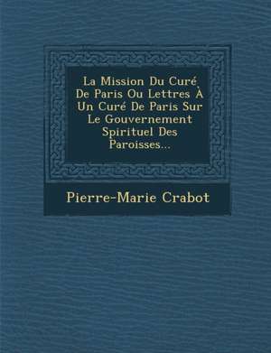 La Mission Du Curé De Paris Ou Lettres À Un Curé De Paris Sur Le Gouvernement Spirituel Des Paroisses... de Pierre-Marie Crabot