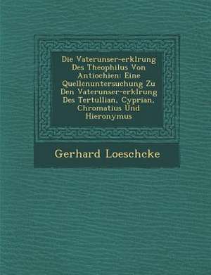 Die Vaterunser-Erkl&#65533;rung Des Theophilus Von Antiochien: Eine Quellenuntersuchung Zu Den Vaterunser-Erkl&#65533;rung Des Tertullian, Cyprian, Ch de Gerhard Loeschcke