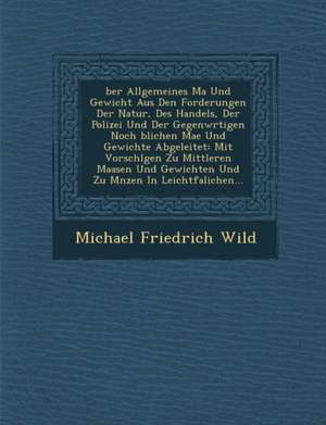 Ber Allgemeines Ma Und Gewicht Aus Den Forderungen Der Natur, Des Handels, Der Polizei Und Der Gegenw Rtigen Noch Blichen Ma E Und Gewichte Abgeleitet de Michael Friedrich Wild