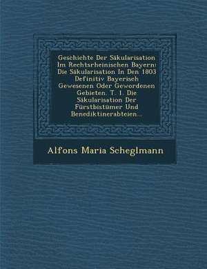 Geschichte Der Säkularisation Im Rechtsrheinischen Bayern: Die Säkularisation in Den 1803 Definitiv Bayerisch Gewesenen Oder Gewordenen Gebieten. T. 1 de Alfons Maria Scheglmann