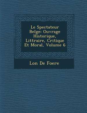 Le Spectateur Belge: Ouvrage Historique, Litt Raire, Critique Et Moral, Volume 6 de Leon De Foere