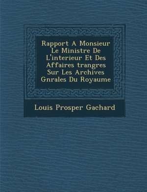 Rapport A Monsieur Le Ministre De L'interieur Et Des Affaires &#65533;trang&#65533;res Sur Les Archives G&#65533;n&#65533;rales Du Royaume de Louis Prosper Gachard