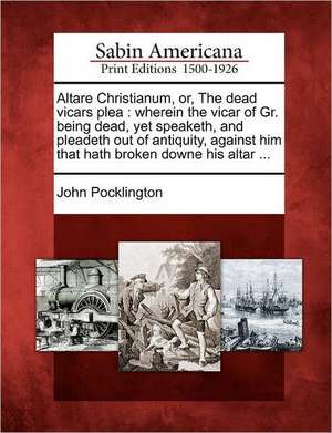 Altare Christianum, Or, the Dead Vicars Plea: Wherein the Vicar of Gr. Being Dead, Yet Speaketh, and Pleadeth Out of Antiquity, Against Him That Hath de John Pocklington