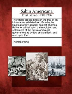 The Whole Proceedings on the Trial of an Information Exhibited Ex Officio by the King's Attorney-General Against Thomas Paine for a Libel Upon the Revolution and Settlement of the Crown and Regal Government as by Law Established de Thomas Paine