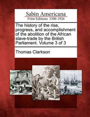 The History of the Rise, Progress, and Accomplishment of the Abolition of the African Slave-Trade by the British Parliament. Volume 3 of 3 de Thomas Clarkson