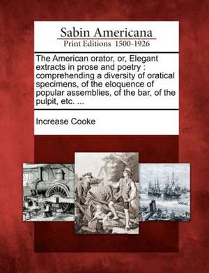 The American Orator, Or, Elegant Extracts in Prose and Poetry: Comprehending a Diversity of Oratical Specimens, of the Eloquence of Popular Assemblies de Increase Cooke