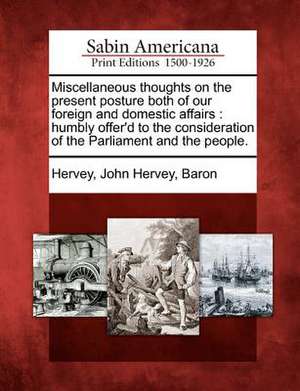 Miscellaneous Thoughts on the Present Posture Both of Our Foreign and Domestic Affairs: Humbly Offer'd to the Consideration of the Parliament and the de John Hervey Baron Hervey