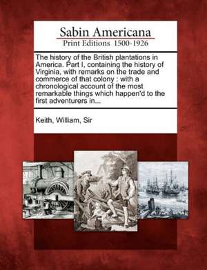 The History of the British Plantations in America. Part I, Containing the History of Virginia, with Remarks on the Trade and Commerce of That Colony: de William Sir Keith