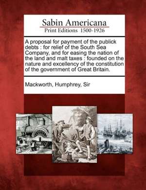 A Proposal for Payment of the Publick Debts: For Relief of the South Sea Company, and for Easing the Nation of the Land and Malt Taxes: Founded on the de Humphrey Sir Mackworth