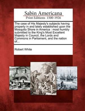 The Case of His Majesty's Subjects Having Property in and Lately Established Upon the Mosquito Shore in America de Robert White