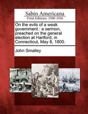 On the Evils of a Weak Government: A Sermon, Preached on the General Election at Hartford, in Connecticut, May 8, 1800. de John Smalley