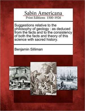 Suggestions Relative to the Philosophy of Geology: As Deduced from the Facts and to the Consistency of Both the Facts and Theory of This Science with de Benjamin Silliman