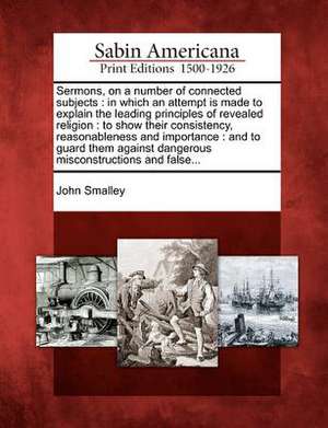 Sermons, on a Number of Connected Subjects: In Which an Attempt Is Made to Explain the Leading Principles of Revealed Religion: To Show Their Consiste de John Smalley