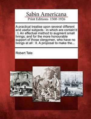 A Practical Treatise Upon Several Different and Useful Subjects: In Which Are Contain'd: I. an Effectual Method to Augment Small Livings; And for the de Robert Tate