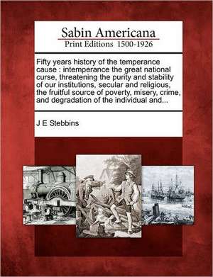 Fifty Years History of the Temperance Cause: Intemperance the Great National Curse, Threatening the Purity and Stability of Our Institutions, Secular de J. E. Stebbins