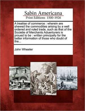 A Treatise of Commerce: Wherein Are Shewed the Commodities Arising by a Well Ordered and Ruled Trade, Such as That of the Societie of Merchant de John Wheeler