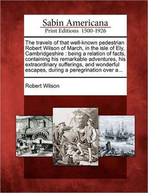 The Travels of That Well-Known Pedestrian Robert Wilson of March, in the Isle of Ely, Cambridgeshire: Being a Relation of Facts, Containing His Remark de Robert Wilson