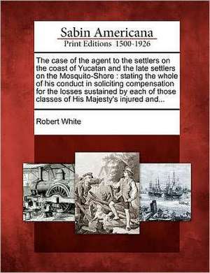 The Case of the Agent to the Settlers on the Coast of Yucatan and the Late Settlers on the Mosquito-Shore: Stating the Whole of His Conduct in Solicit de Robert White