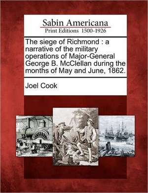 The Siege of Richmond: A Narrative of the Military Operations of Major-General George B. McClellan During the Months of May and June, 1862. de Joel Cook