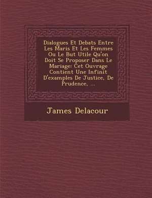 Dialogues Et Debats Entre Les Maris Et Les Femmes Ou Le But Utile Qu'on Doit Se Proposer Dans Le Mariage: CET Ouvrage Contient Une Infinit D'Examples de James Delacour