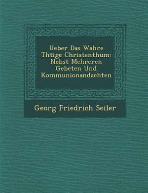 Ueber Das Wahre Th Tige Christenthum: Nebst Mehreren Gebeten Und Kommunionandachten de Georg Friedrich Seiler