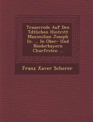 Trauerrede Auf Den T&#65533;dtlichen Hintritt Maximilian Joseph Iii. ... In Ober- Und Niederbayern Churf&#65533;rsten ... de Franz Xaver Scherer