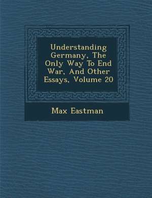 Understanding Germany, the Only Way to End War, and Other Essays, Volume 20 de Max Eastman