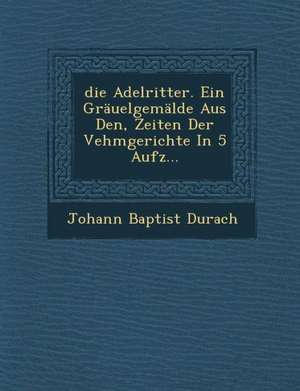 Die Adelritter. Ein Grauelgemalde Aus Den, Zeiten Der Vehmgerichte in 5 Aufz de Johann Baptist Durach