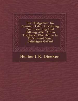 Der Obstg Rtner Im Zimmer, Oder Anweisung Zur Erziehung Und Haltung Aller Arten Tragbarer Obst-B Ume in T Pfen (Und Sonst Beliebigen Gef En) de Herbert R. Diecker