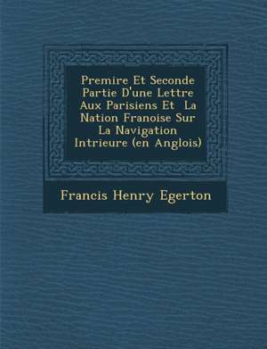 Premi&#65533;re Et Seconde Partie D'une Lettre Aux Parisiens Et &#65533; La Nation Fran&#65533;oise Sur La Navigation Int&#65533;rieure (en Anglois) de Francis Henry Egerton